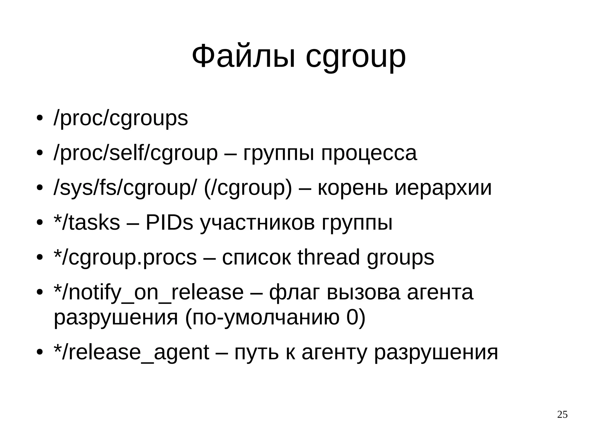 25
Файлы cgroup
● /proc/cgroups
● /proc/self/cgroup – группы процесса
● /sys/fs/cgroup/ (/cgroup) – корень иерархии
● */tasks – PIDs участников группы
● */cgroup.procs – список thread groups
● */notify_on_release – флаг вызова агента
разрушения (по-умолчанию 0)
● */release_agent – путь к агенту разрушения
 
