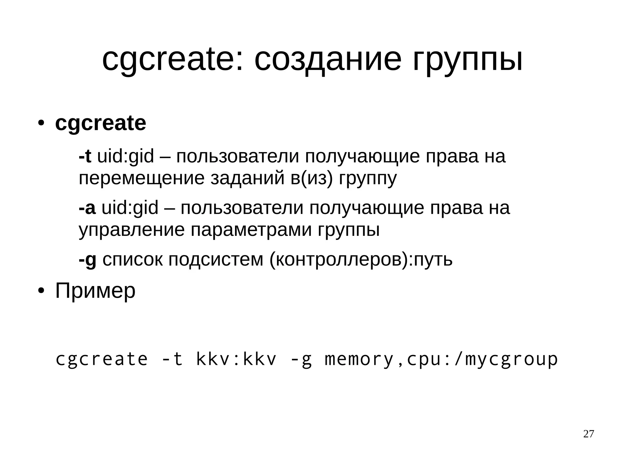 27
cgcreate: cоздание группы
● cgcreate
-t uid:gid – пользователи получающие права на
перемещение заданий в(из) группу
-a uid:gid – пользователи получающие права на
управление параметрами группы
-g список подсистем (контроллеров):путь
● Пример
cgcreate -t kkv:kkv -g memory,cpu:/mycgroup
 