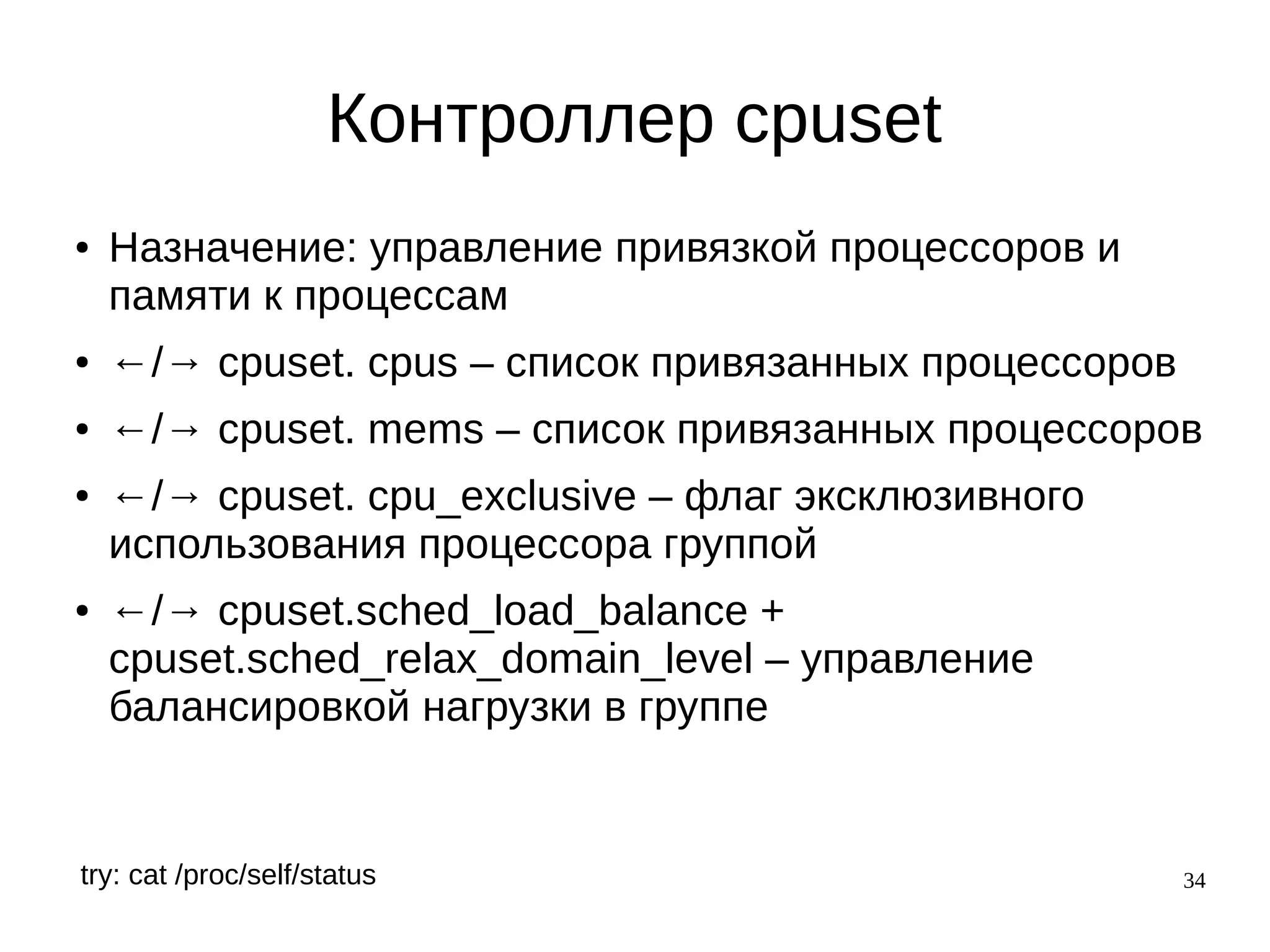 34
Контроллер cpuset
● Назначение: управление привязкой процессоров и
памяти к процессам
● ←/→ cpuset. cpus – список привязанных процессоров
● ←/→ cpuset. mems – список привязанных процессоров
● ←/→ cpuset. cpu_exclusive – флаг эксклюзивного
использования процессора группой
● ←/→ cpuset.sched_load_balance +
cpuset.sched_relax_domain_level – управление
балансировкой нагрузки в группе
try: cat /proc/self/status
 