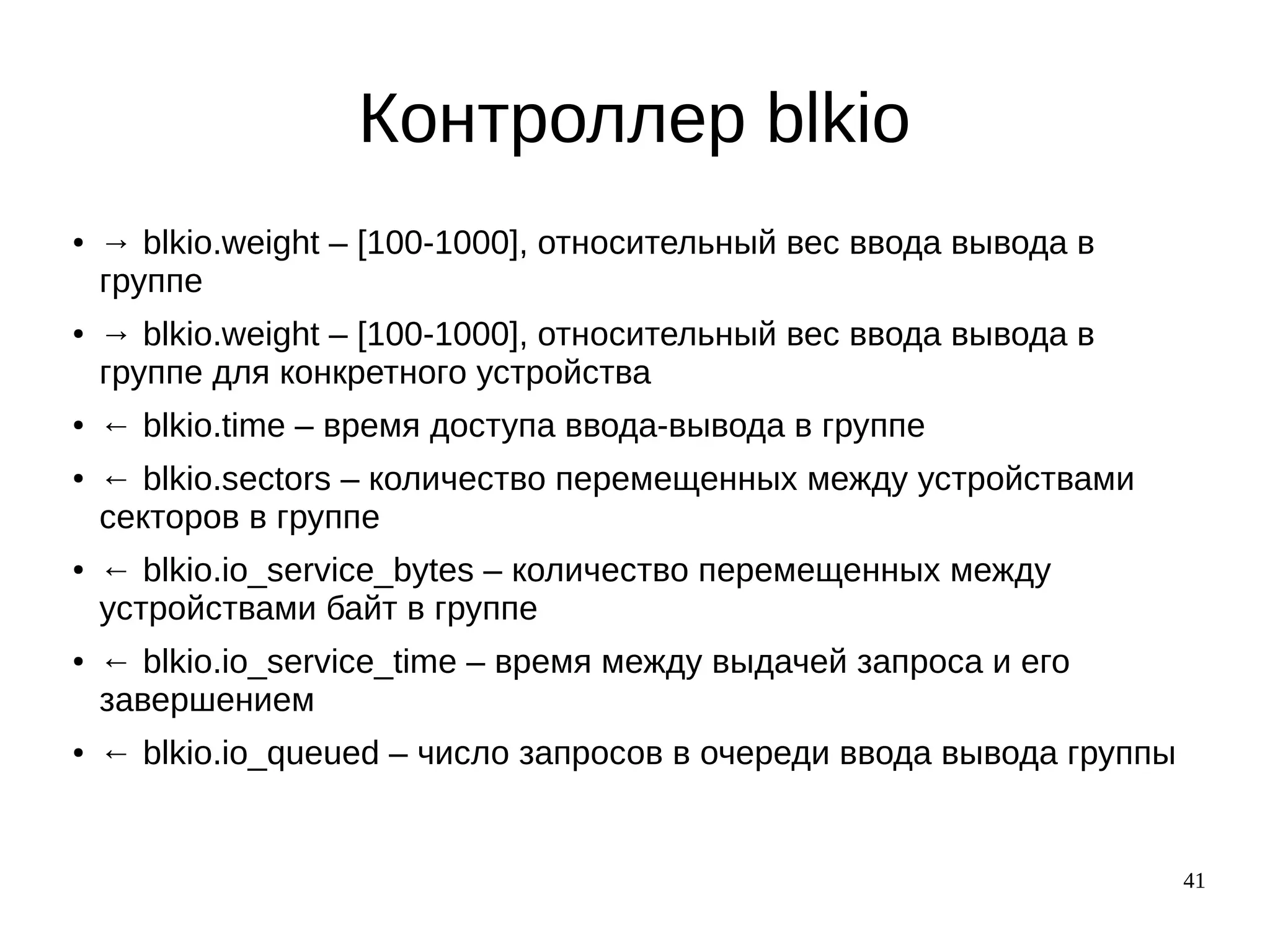 41
Контроллер blkio
● → blkio.weight – [100-1000], относительный вес ввода вывода в
группе
● → blkio.weight – [100-1000], относительный вес ввода вывода в
группе для конкретного устройства
● ← blkio.time – время доступа ввода-вывода в группе
● ← blkio.sectors – количество перемещенных между устройствами
секторов в группе
● ← blkio.io_service_bytes – количество перемещенных между
устройствами байт в группе
● ← blkio.io_service_time – время между выдачей запроса и его
завершением
● ← blkio.io_queued – число запросов в очереди ввода вывода группы
 
