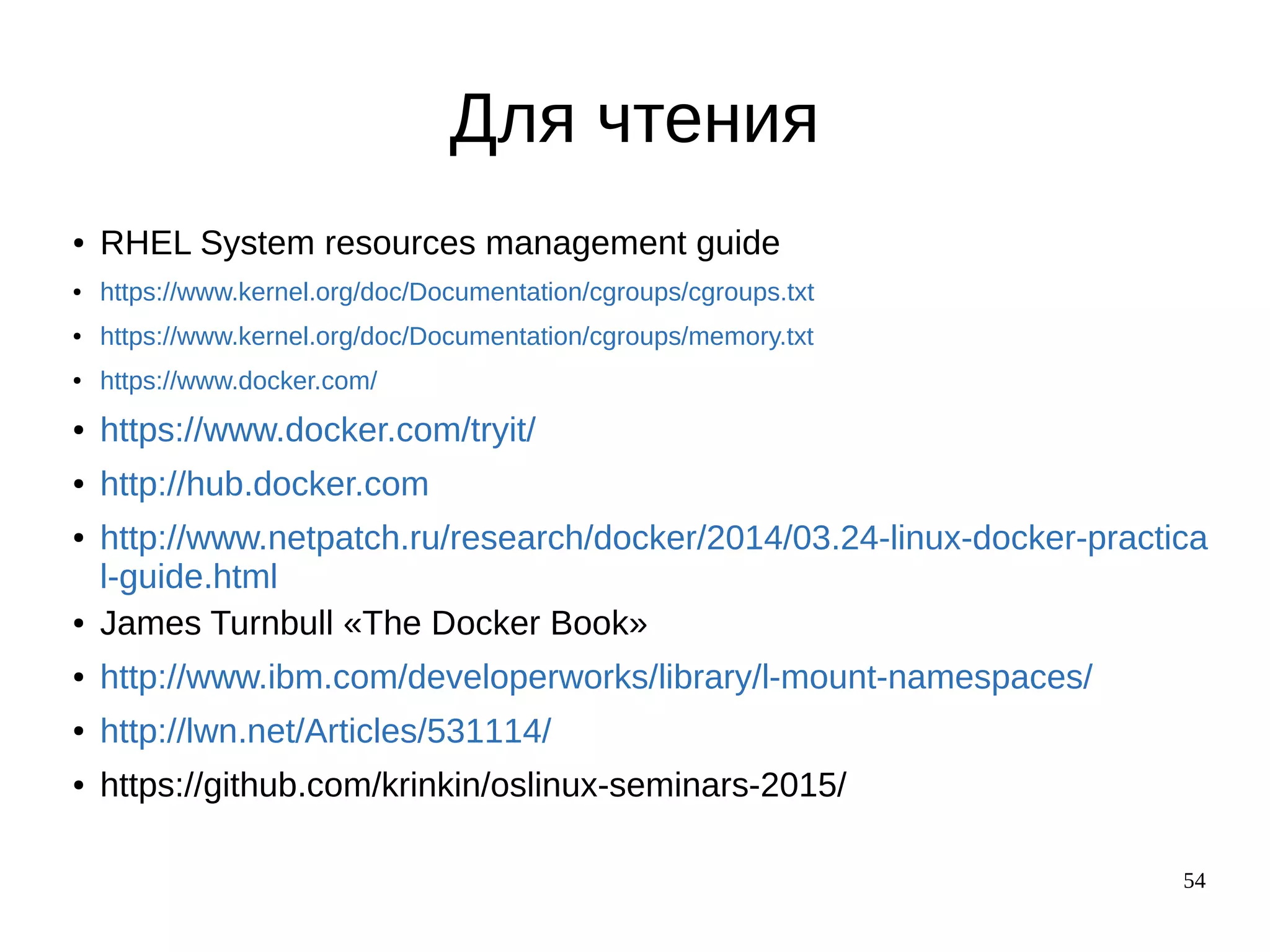 54
Для чтения
● RHEL System resources management guide
● https://www.kernel.org/doc/Documentation/cgroups/cgroups.txt
● https://www.kernel.org/doc/Documentation/cgroups/memory.txt
● https://www.docker.com/
● https://www.docker.com/tryit/
● http://hub.docker.com
● http://www.netpatch.ru/research/docker/2014/03.24-linux-docker-practica
l-guide.html
● James Turnbull «The Docker Book»
● http://www.ibm.com/developerworks/library/l-mount-namespaces/
● http://lwn.net/Articles/531114/
● https://github.com/krinkin/oslinux-seminars-2015/
 