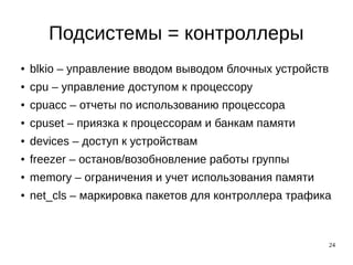 24
Подсистемы = контроллеры
● blkio – управление вводом выводом блочных устройств
● cpu – управление доступом к процессору
● cpuacc – отчеты по использованию процессора
● cpuset – приязка к процессорам и банкам памяти
● devices – доступ к устройствам
● freezer – останов/возобновление работы группы
● memory – ограничения и учет использования памяти
● net_cls – маркировка пакетов для контроллера трафика
 