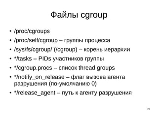 25
Файлы cgroup
● /proc/cgroups
● /proc/self/cgroup – группы процесса
● /sys/fs/cgroup/ (/cgroup) – корень иерархии
● */tasks – PIDs участников группы
● */cgroup.procs – список thread groups
● */notify_on_release – флаг вызова агента
разрушения (по-умолчанию 0)
● */release_agent – путь к агенту разрушения
 