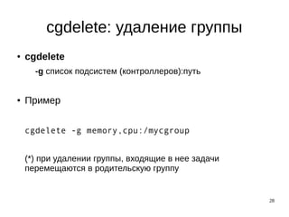 28
cgdelete: удаление группы
● cgdelete
-g список подсистем (контроллеров):путь
● Пример
cgdelete -g memory,cpu:/mycgroup
(*) при удалении группы, входящие в нее задачи
перемещаются в родительскую группу
 