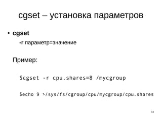 33
cgset – установка параметров
● cgset
-r параметр=значение
Пример:
$cgset -r cpu.shares=8 /mycgroup
$echo 9 >/sys/fs/cgroup/cpu/mycgroup/cpu.shares
 
