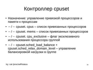 34
Контроллер cpuset
● Назначение: управление привязкой процессоров и
памяти к процессам
● ←/→ cpuset. cpus – список привязанных процессоров
● ←/→ cpuset. mems – список привязанных процессоров
● ←/→ cpuset. cpu_exclusive – флаг эксклюзивного
использования процессора группой
● ←/→ cpuset.sched_load_balance +
cpuset.sched_relax_domain_level – управление
балансировкой нагрузки в группе
try: cat /proc/self/status
 