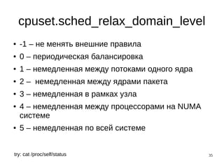 35
cpuset.sched_relax_domain_level
● -1 – не менять внешние правила
● 0 – периодическая балансировка
● 1 – немедленная между потоками одного ядра
● 2 – немедленная между ядрами пакета
● 3 – немедленная в рамках узла
● 4 – немедленная между процессорами на NUMA
системе
● 5 – немедленная по всей системе
try: cat /proc/self/status
 