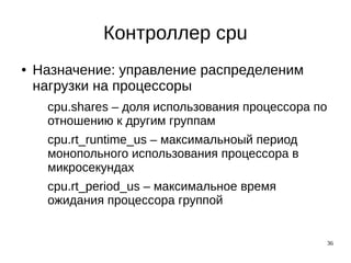 36
Контроллер cpu
● Назначение: управление распределеним
нагрузки на процессоры
cpu.shares – доля использования процессора по
отношению к другим группам
cpu.rt_runtime_us – максимальноый период
монопольного использования процессора в
микросекундах
cpu.rt_period_us – максимальное время
ожидания процессора группой
 