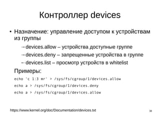 38
Контроллер devices
● Назначение: управление доступом к устройствам
из группы
→devices.allow – устройства доступные группе
→devices.deny – запрещенные устройства в группе
←devices.list – просмотр устройств в whitelist
Примеры:
echo 'c 1:3 mr' > /sys/fs/cgroup/1/devices.allow
echo a > /sys/fs/cgroup/1/devices.deny
echo a > /sys/fs/cgroup/1/devices.allow
https://www.kernel.org/doc/Documentation/devices.txt
 