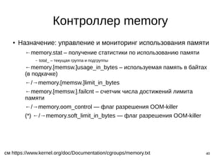 40
Контроллер memory
● Назначение: управление и мониторинг использования памяти
←memory.stat – получение статистики по использованию памяти
– total_ – текущая группа и подгруппы
←memory.[memsw.]usage_in_bytes – используемая память в байтах
(в подкачке)
←/→memory.[memsw.]limit_in_bytes
←memory.[memsw.].failcnt – счетчик числа достижений лимита
памяти
←/→memory.oom_control — флаг разрешения OOM-killer
(*) ←/→memory.soft_limit_in_bytes — флаг разрешения OOM-killer
см https://www.kernel.org/doc/Documentation/cgroups/memory.txt
 