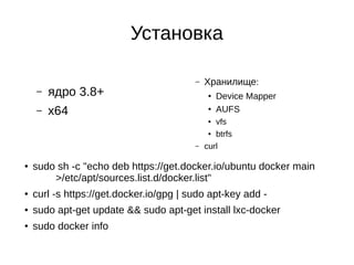 Установка
– ядро 3.8+
– x64
– Хранилище:
● Device Mapper
●
AUFS
● vfs
● btrfs
– curl
● sudo sh -c "echo deb https://get.docker.io/ubuntu docker main
>/etc/apt/sources.list.d/docker.list"
● curl -s https://get.docker.io/gpg | sudo apt-key add -
● sudo apt-get update && sudo apt-get install lxc-docker
● sudo docker info
 