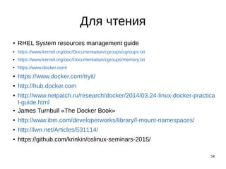54
Для чтения
● RHEL System resources management guide
● https://www.kernel.org/doc/Documentation/cgroups/cgroups.txt
● https://www.kernel.org/doc/Documentation/cgroups/memory.txt
● https://www.docker.com/
● https://www.docker.com/tryit/
● http://hub.docker.com
● http://www.netpatch.ru/research/docker/2014/03.24-linux-docker-practica
l-guide.html
● James Turnbull «The Docker Book»
● http://www.ibm.com/developerworks/library/l-mount-namespaces/
● http://lwn.net/Articles/531114/
● https://github.com/krinkin/oslinux-seminars-2015/
 