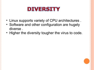 Linux supports variety of CPU architectures . Software and other configuration are hugely diverse . Higher the diversity tougher the virus to code. 