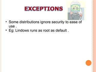 Some distributions ignore security to ease of use . Eg: Lindows runs as root as default . 