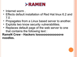 Internet worm . Effects default installation of Red Hat linux 6.2 and 7.0 . Propagates from a Linux based server to another. Exploits two know security vulnerabilities. Replaces default page of the web server to one that contains the following text :  RameN Crew - Hackers looooooooooooove noodles. 