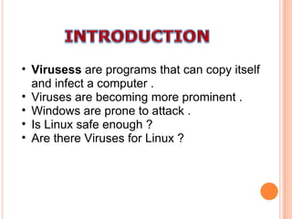 Virusess  are programs that can copy itself and infect a computer . Viruses are becoming more prominent . Windows are prone to attack . Is Linux safe enough ? Are there Viruses for Linux ? 