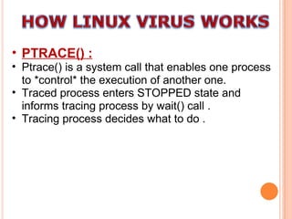 PTRACE() : Ptrace() is a system call that enables one process to *control* the execution of another one.  Traced process enters STOPPED state and informs tracing process by wait() call . Tracing process decides what to do . 