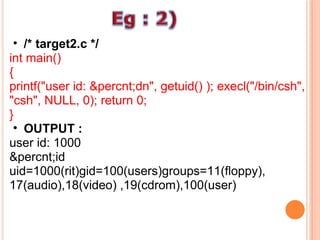 /* target2.c */ int main()  {  printf("user id: &percnt;dn", getuid() ); execl("/bin/csh", "csh", NULL, 0); return 0;  } OUTPUT : user id: 1000  &percnt;id uid=1000(rit)gid=100(users)groups=11(floppy), 17(audio),18(video) ,19(cdrom),100(user)  