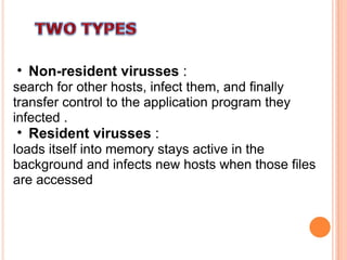 Non-resident virusses  : search for other hosts, infect them, and finally transfer control to the application program they infected . Resident virusses  : loads itself into memory stays active in the background and infects new hosts when those files are accessed  