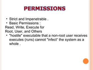 Strict and Impenetrable . Basic Permissions : Read, Write, Execute for Root, User, and Others "hostile" executable that a non-root user receives executes (runs) cannot "infect“ the system as a whole . 