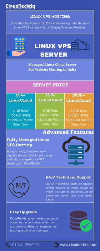 LINUX VPS HOSTING
CloudTechtiq works on 3 USPs while serving India the best
Linux VPS Hosting which is Simple, Fast, and Reliable.


LINUX VPS
SERVER
Managed Linux Cloud Server
For Website Hosting in India


SERVER PRICE


Fully Managed Linux
VPS Hosting
Are you ready to unbox a new
digital India with a high performing
and fully managed Linux VPS
Hosting with CloudTechtiq.
Easy Upgrade
CloudTechtiq gives the easy upgrade
option to the control panel for the
customers so they can upgrade their
hosting anytime on their own.
24/7 Technical Suppot
Our 24/7 technical team live support
efforts resolve as many issues as
much they can on time to ensure our
customers never face any issues
longer.
4 GB RAM
100 GB NVME
₹1,999.00 /Month
Order Now
IN4-
LinuxCloud
8 GB Ram
200 GB NVME
₹3,599.00 /Month
Order Now
IN8-
LinuxCloud
Advanced Features
32 GB Ram
500 GB NVME
₹6,999.00 /Month
Order Now
IN32-
LinuxCloud
www.cloudtechtiq.com
+91-141-3500931
 