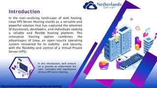 In the ever-evolving landscape of web hosting,
Linux VPS Server Hosting stands as a versatile and
powerful solution that has captured the attention
of businesses, developers, and individuals seeking
a reliable and flexible hosting platform. This
innovative hosting option combines the
advantages of Linux, an open-source operating
system renowned for its stability and security,
with the flexibility and control of a Virtual Private
Server (VPS).
Introduction
In this introduction, we'll embark
on a journey to understand the
core concepts and significance
of LinuxVPS Server Hosting.
https://www.netherlandsservers.org/linux-vps-hosting/
 