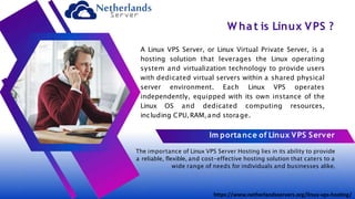 W hat is Linux VPS ?
A Linux VPS Server, or Linux Virtual Private Server, is a
hosting solution that leverages the Linux operating
system and virtualization technology to provide users
with dedicated virtual servers within a shared physical
server environment. Each Linux VPS operates
independently, equipped with its own instance of the
Linux OS and dedicated computing resources,
including CPU, RAM, and storage.
Im portance of Linux VPS Server
The importance of Linux VPS Server Hosting lies in its ability to provide
a reliable, flexible, and cost-effective hosting solution that caters to a
wide range of needs for individuals and businesses alike.
https://www.netherlandsservers.org/linux-vps-hosting/
 