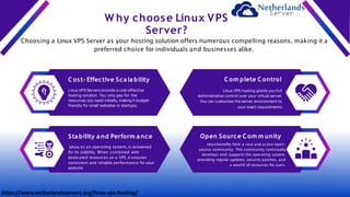 W hy choose Linux VPS
Server?
Choosing a Linux VPS Server as your hosting solution offers numerous compelling reasons, making it a
preferred choice for individuals and businesses alike.
Cost- Effective Scalability
LinuxVPS Servers provide a cost-effective
hosting solution. You only pay for the
resources you need initially, making it budget-
friendly for small websites or startups.
Com plete Control
Linux VPS hosting grants you full
administrative control over your virtual server.
You can customize the server environment to
your exact requirements
Stability and Perform ance
Linux, as an operating system, is renowned
for its stability. When combined with
dedicated resources on a VPS, it ensures
consistent and reliable performance for your
website
Open Source Com m unity
Linuxbenefits from a vast and active open-
source community. This community continually
develops and supports the operating system,
providing regular updates, security patches, and
a wealth of resources for users.
https://www.netherlandsservers.org/linux-vps-hosting/
 