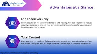 Advantag es at a Glance
Enhanced Security
Linux's reputation for security extends to VPS hosting. You can implement robust
security measures to protect your server, including firewalls, regular updates, and
intrusion detection systems.
Total C ontrol
With root access, you have full administrative control over your virtual server. You
can install, configure, and manage software and settings to suit your preferences.
https://www.netherlandsservers.org/linux-vps-hosting/
 