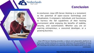 In conclusion, Linux VPS Server Hosting is a testament
to the potential of open-source technology and
virtualization. It empowers individuals and businesses
to harness the full capabilities of their hosting
environment while enjoying the benefits of stability,
security, and customization. Whether you are an
aspiring entrepreneur, a seasoned developer, or a
growing business
Conclusion
Linux VPS Server Hosting provides a robust and adaptable platform to
drive your online ventures to success. Embrace the possibilities of Linux
VPS hosting and embark on a journey where the digital world is at your
command.
https://www.netherlandsservers.org/linux-vps-hosting/
 