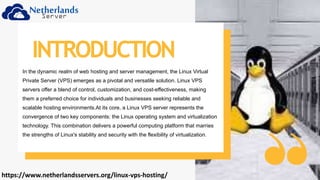 In the dynamic realm of web hosting and server management, the Linux Virtual
Private Server (VPS) emerges as a pivotal and versatile solution. Linux VPS
servers offer a blend of control, customization, and cost-effectiveness, making
them a preferred choice for individuals and businesses seeking reliable and
scalable hosting environments.At its core, a Linux VPS server represents the
convergence of two key components: the Linux operating system and virtualization
technology. This combination delivers a powerful computing platform that marries
the strengths of Linux's stability and security with the flexibility of virtualization.
INTRODUCTION
https://www.netherlandsservers.org/linux-vps-hosting/
 