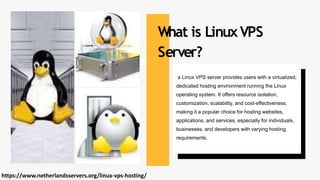 a Linux VPS server provides users with a virtualized,
dedicated hosting environment running the Linux
operating system. It offers resource isolation,
customization, scalability, and cost-effectiveness,
making it a popular choice for hosting websites,
applications, and services, especially for individuals,
businesses, and developers with varying hosting
requirements.
What is LinuxVPS
Server?
https://www.netherlandsservers.org/linux-vps-hosting/
 