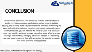 In conclusion, a Windows VPS server is a versatile and cost-effective
solution for hosting websites, applications, and services. Its stability,
security, and flexibility make it a preferred choice for many. By following the
steps outlined in this guide and considering advanced configurations and
security measures, you can harness the power of Linux VPS hosting to
meet your specific needs and achieve your online goals. Whether you're
running a personal blog, managing a business website, or undertaking
complex server projects, a Best VPS server has the potential to elevate
your online presence and capabilities.
CONCLUSION
https://www.netherlandsservers.org/linux-vps-hosting/
 