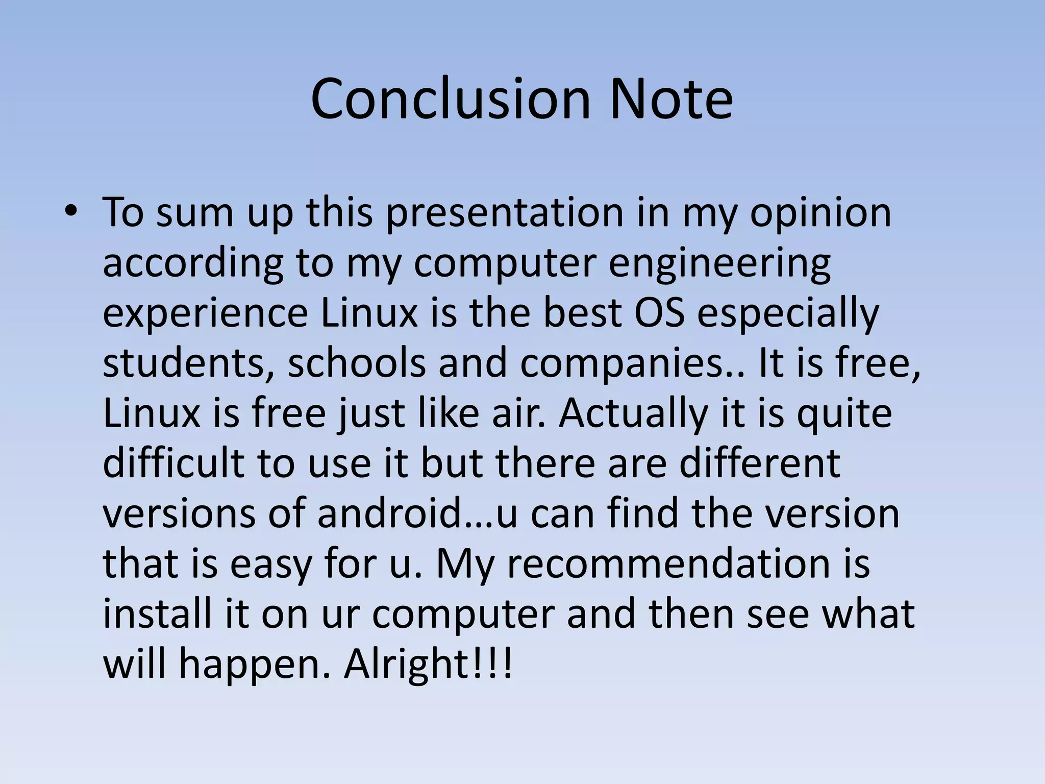 Conclusion Note
• To sum up this presentation in my opinion
according to my computer engineering
experience Linux is the best OS especially
students, schools and companies.. It is free,
Linux is free just like air. Actually it is quite
difficult to use it but there are different
versions of android…u can find the version
that is easy for u. My recommendation is
install it on ur computer and then see what
will happen. Alright!!!
 