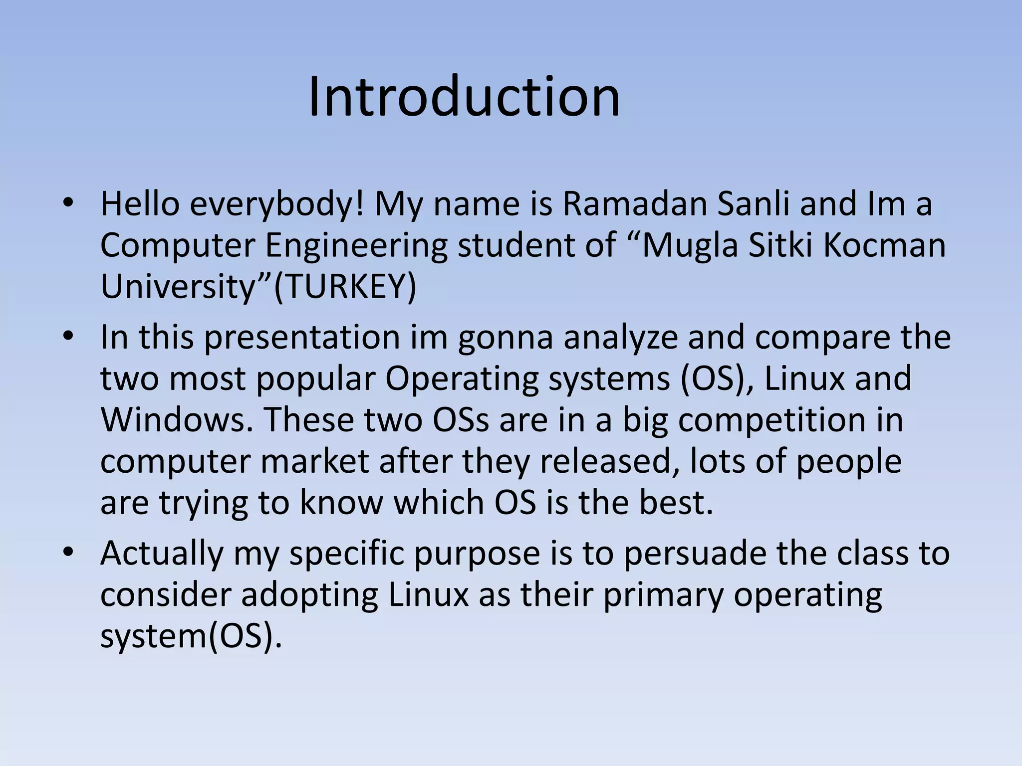 Introduction
• Hello everybody! My name is Ramadan Sanli and Im a
Computer Engineering student of “Mugla Sitki Kocman
University”(TURKEY)
• In this presentation im gonna analyze and compare the
two most popular Operating systems (OS), Linux and
Windows. These two OSs are in a big competition in
computer market after they released, lots of people
are trying to know which OS is the best.
• Actually my specific purpose is to persuade the class to
consider adopting Linux as their primary operating
system(OS).
 