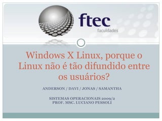 ANDERSON / DAVI / JONAS / SAMANTHA SISTEMAS OPERACIONAIS 2009/2 PROF. MSC. LUCIANO PESSOLI Windows X Linux, porque o Linux não é tão difundido entre os usuários? 
