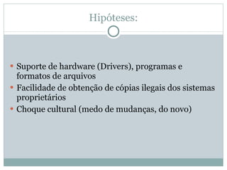 Hipóteses: Suporte de hardware (Drivers), programas e formatos de arquivos Facilidade de obtenção de cópias ilegais dos sistemas proprietários Choque cultural (medo de mudanças, do novo) 