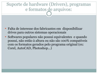 Suporte de hardware (Drivers), programas e formatos de arquivos: Falta de interesse dos fabricantes em  disponibilizar drives para outros sistemas operacionais Softwares populares não possui equivalentes  e quando possui, não estão à altura ou não são 100% compatíveis com os formatos gerados pelo programa original (ex: Corel, AutoCAD, Photoshop...) 