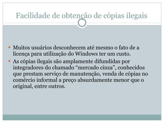 Facilidade de obtenção de cópias ilegais Muitos usuários desconhecem até mesmo o fato de a licença para utilização do Windows ter um custo. As cópias ilegais são amplamente difundidas por integradores do chamado “mercado cinza”, conhecidos que prestam serviço de manutenção, venda de cópias no comércio informal a preço absurdamente menor que o original, entre outros. 