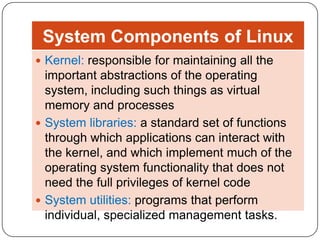 System Components of Linux
 Kernel: responsible for maintaining all the

important abstractions of the operating
system, including such things as virtual
memory and processes
 System libraries: a standard set of functions
through which applications can interact with
the kernel, and which implement much of the
operating system functionality that does not
need the full privileges of kernel code
 System utilities: programs that perform
individual, specialized management tasks.

 