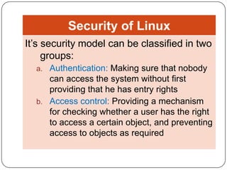 Security of Linux
It’s security model can be classified in two
groups:
a. Authentication: Making sure that nobody

can access the system without first
providing that he has entry rights
b. Access control: Providing a mechanism
for checking whether a user has the right
to access a certain object, and preventing
access to objects as required

 