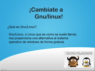 ¡Cambiate a
Gnu/linux!
¿Qué es Gnu/Linux?
Gnu/Linux, o Linux que es como se suele llamar,
nos proporciona una alternativa al sistema
operativo de windows de forma gratiuta.
 