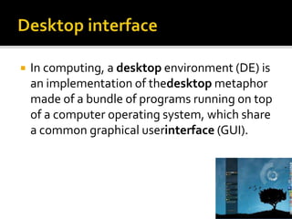  In computing, a desktop environment (DE) is
an implementation of thedesktop metaphor
made of a bundle of programs running on top
of a computer operating system, which share
a common graphical userinterface (GUI).
 