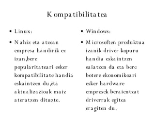 Kompatibilitatea Linux: Nahiz eta atzean empresa handirik ez izan,bere popularitateari esker kompatibilitate handia eskaintzen du,eta aktualizazioak maiz ateratzen dituzte. Windows: Microsoften produktua izanik driver kopuru handia eskaintzen saiatzen da eta bere botere ekonomikoari esker hardware empresek beraientzat driverrak egitea eragiten du. 