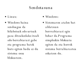 Sendotasuna Linux: Windows baina sendoagoa da hilabeteak edo urteak pasa ditzakeelako itzali edo berrabiarazi gabe eta programa batek huts egiten badu ez du sistema osoa blokeatzen. Windows: Sistemaren atalen bat aldatzean berrrabiarazi egin behar da.Programa simpleekin blokeatu egiten da eta horrek sistema berrabiaraztea eskatzen du. 