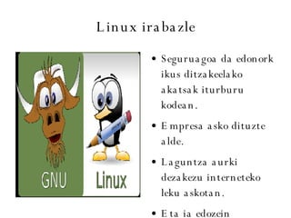 Linux irabazle Seguruagoa da edonork ikus ditzakeelako akatsak iturburu kodean. Empresa asko dituzte alde. Laguntza aurki dezakezu interneteko leku askotan. Eta ia edozein ordenagailutan jarri dezakezu. 