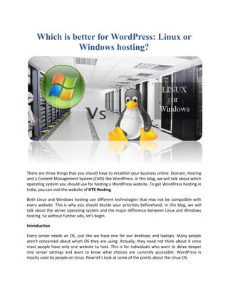 Which is better for WordPress: Linux or
Windows hosting?
There are three things that you should have to establish your business online. Domain, Hosting
and a Content Management System (CMS) like WordPress. In this blog, we will talk about which
operating system you should use for hosting a WordPress website. To get WordPress hosting in
India, you can visit the website of HTS Hosting.
Both Linux and Windows hosting use different technologies that may not be compatible with
every website. This is why you should decide your priorities beforehand. In this blog, we will
talk about the server operating system and the major difference between Linux and Windows
hosting. So without further ado, let's begin.
Introduction
Every server needs an OS, just like we have one for our desktops and laptops. Many people
aren't concerned about which OS they are using. Actually, they need not think about it since
most people have only one website to host. This is for individuals who want to delve deeper
into server settings and want to know what choices are currently accessible. WordPress is
mostly used by people on Linux. Now let's look at some of the points about the Linux OS-
 
