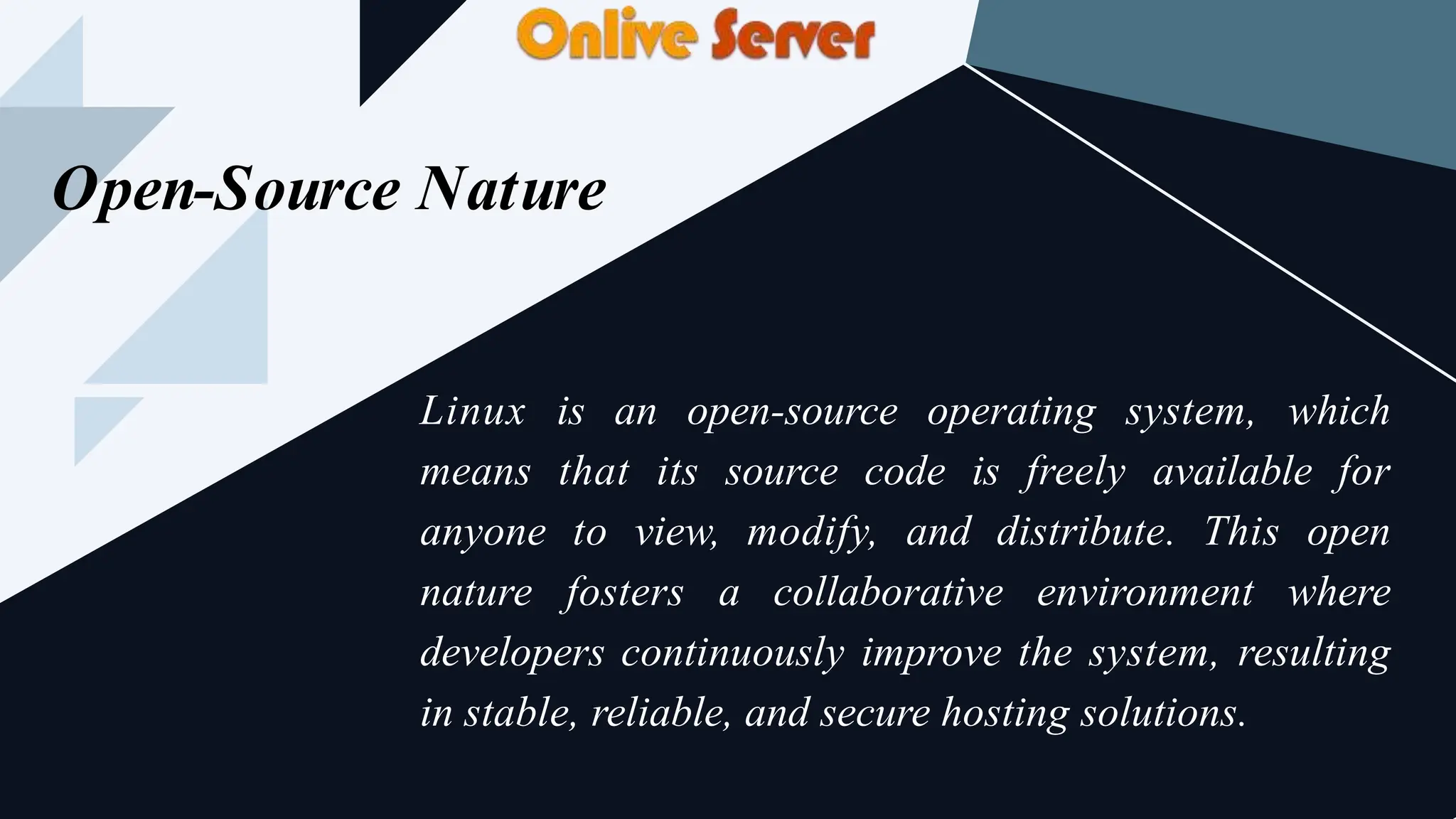 Open-Source Nature
Linux is an open-source operating system, which
means that its source code is freely available for
anyone to view, modify, and distribute. This open
nature fosters a collaborative environment where
developers continuously improve the system, resulting
in stable, reliable, and secure hosting solutions.
 