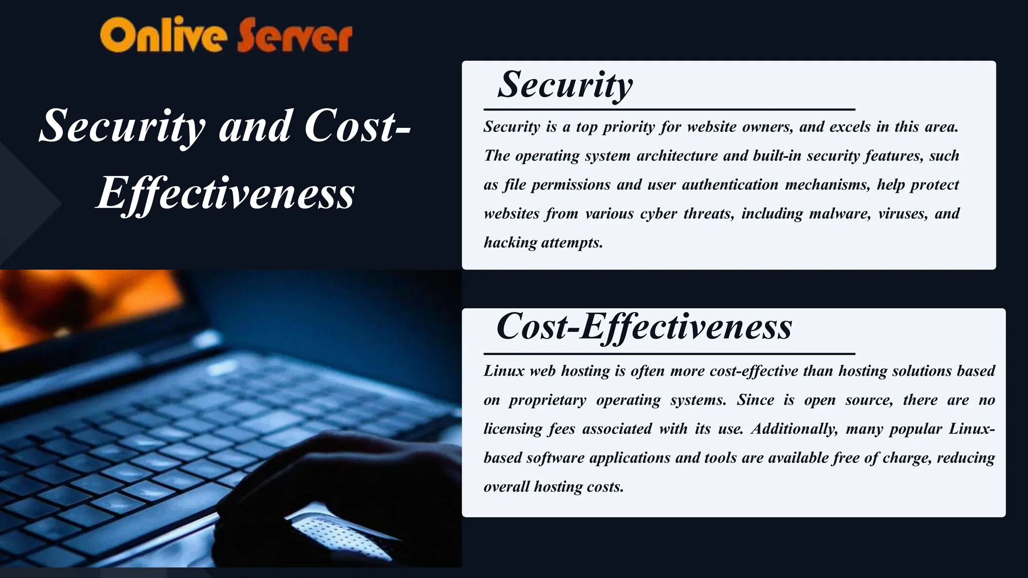 Security
Security is a top priority for website owners, and excels in this area.
The operating system architecture and built-in security features, such
as file permissions and user authentication mechanisms, help protect
websites from various cyber threats, including malware, viruses, and
hacking attempts.
Cost-Effectiveness
Linux web hosting is often more cost-effective than hosting solutions based
on proprietary operating systems. Since is open source, there are no
licensing fees associated with its use. Additionally, many popular Linux-
based software applications and tools are available free of charge, reducing
overall hosting costs.
Security and Cost-
Effectiveness
 