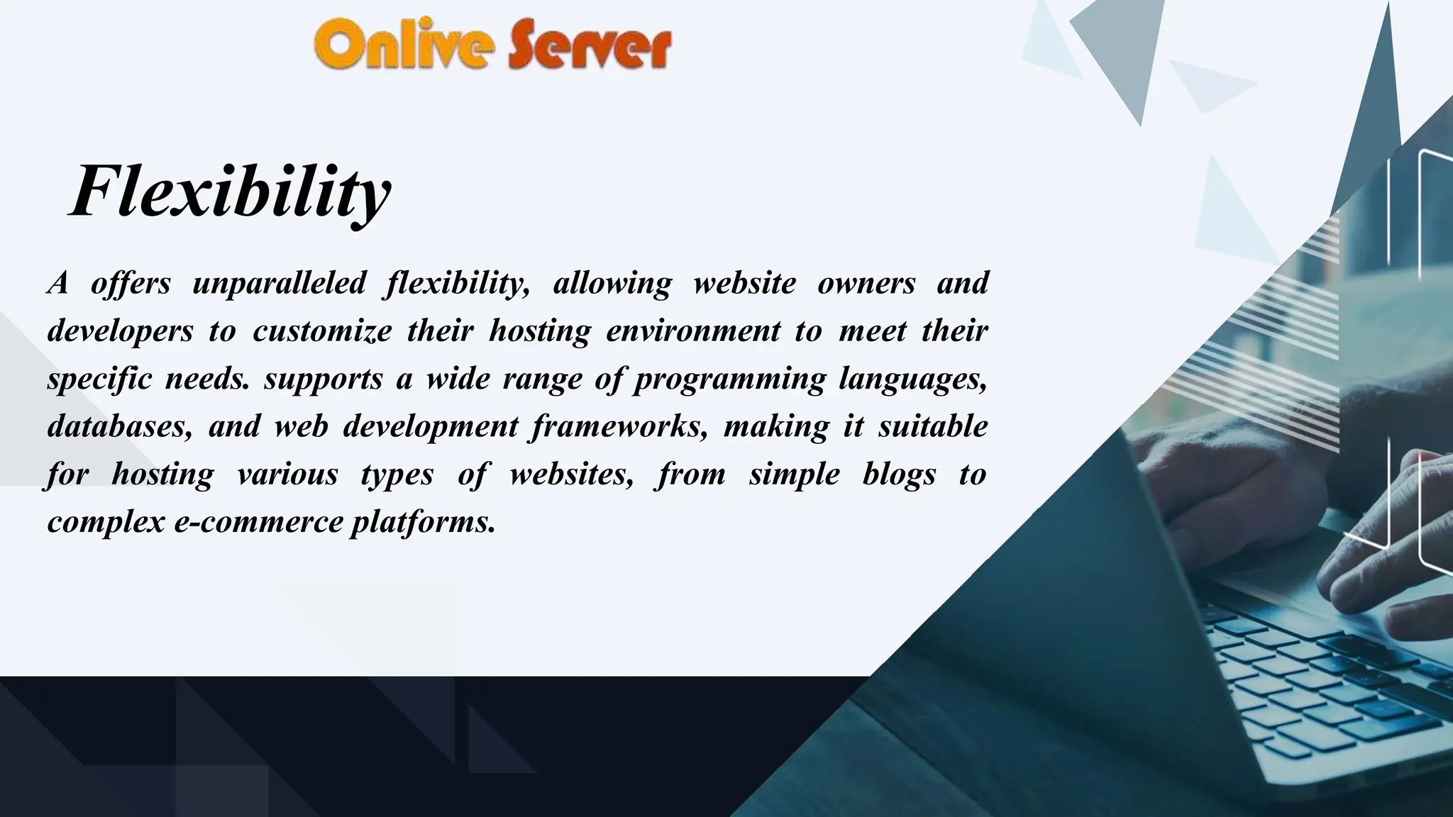 Flexibility
A offers unparalleled flexibility, allowing website owners and
developers to customize their hosting environment to meet their
specific needs. supports a wide range of programming languages,
databases, and web development frameworks, making it suitable
for hosting various types of websites, from simple blogs to
complex e-commerce platforms.
 